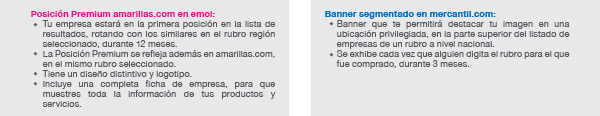 Posición Premium amarillas.com en emol: Tu empresa estará en la primera posición en la lista de resultados, rotando con los similares en el rubro región seleccionado, durante 12 meses.
La Posición Premium se refleja además en amarillas.com, en el mismo rubro seleccionado.
Tiene un diseño distintivo y logotipo.
Incluye una completa ficha de empresa, para que muestres toda la información de tus productos y servicios.

Banner segmentado en mercantil.com: Banner que te permitirá destacar tu imagen en una ubicación privilegiada, en la parte superior del listado de empresas de un rubro a nivel nacional.
Se exhibe cada vez que alguien digita el rubro para el que fue comprado, durante 3 meses.